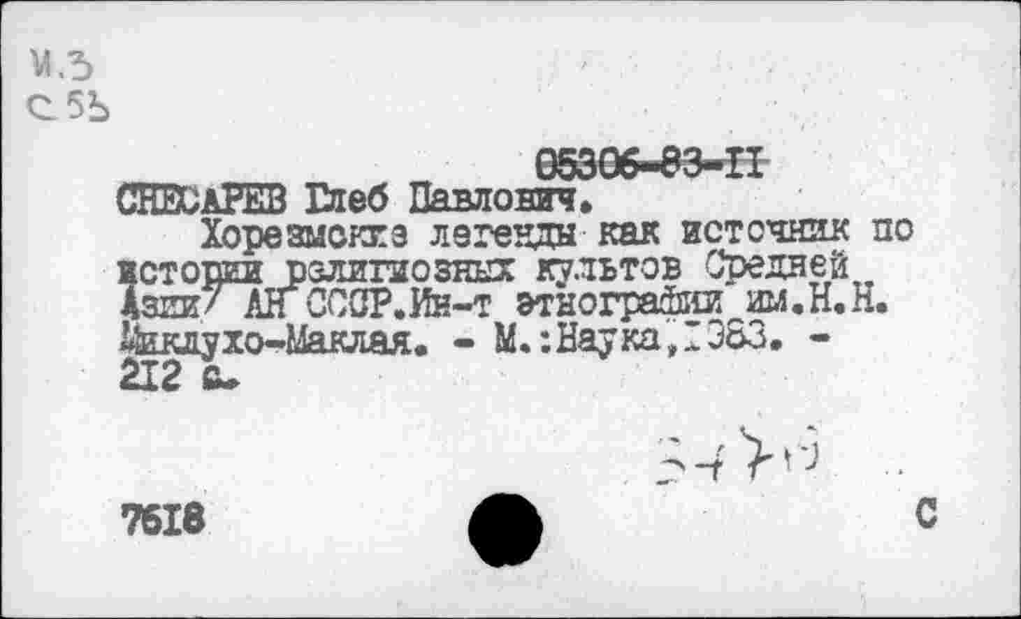 ﻿М.5
С5Ь
СНЕСлРЕВ Глеб Павлович»
Хорезмоккз легенды как источник по истопи религиозных культов Средней Азии/ АлСССР.Ин-т этнографии шл.Н.Н. Дкклухо-Маклая. - М.: Наука, 1383. -212 с-
7618